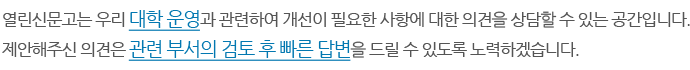 열린신문고는 우리 대학 운영과 관련하여 개선이 필요한 사항에 대한 의견을 상담할 수 있는 공간입니다. 제안해주신 의견은 관련 부서의 검토 후 빠른 답변을 드릴 수 있도록 노력하겠습니다.