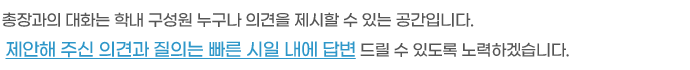 총장과의 대화는 학내 구성원 누구나 의견을 제시할 수 있는 공간입니다.
제안해 주신 의견과 질의는 빠른 시일 내에 답변 드릴 수 있도록 노력하겠습니다.